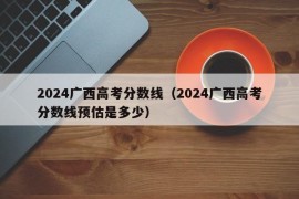 2024广西高考分数线（2024广西高考分数线预估是多少）