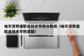 哈尔滨铁道职业技术学院分数线（哈尔滨铁道职业技术学院录取）