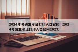 2024年考研准考证打印入口官网（2024考研准考证打印入口官网2023）