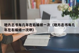 地方志书每几年左右编修一次（地方志书每几年左右编修一次啊）