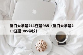 厦门大学是211还是985（厦门大学是211还是985学校）