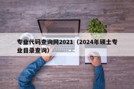 专业代码查询网2021（2024年硕士专业目录查询）