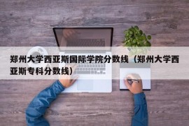 郑州大学西亚斯国际学院分数线（郑州大学西亚斯专科分数线）