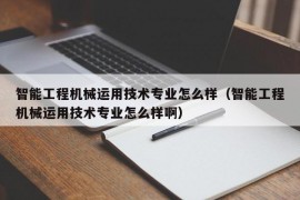 智能工程机械运用技术专业怎么样（智能工程机械运用技术专业怎么样啊）