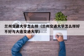 兰州交通大学怎么样（兰州交通大学怎么样好不好与大连交通大学）