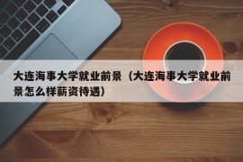 大连海事大学就业前景（大连海事大学就业前景怎么样薪资待遇）