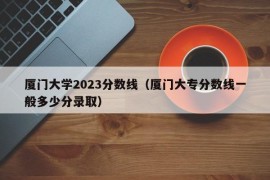 厦门大学2023分数线（厦门大专分数线一般多少分录取）