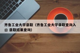 齐鲁工业大学录取（齐鲁工业大学录取查询入口 录取结果查询）