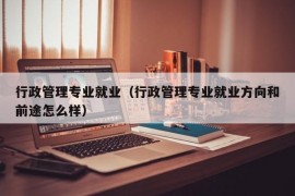 行政管理专业就业（行政管理专业就业方向和前途怎么样）