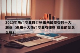 2023年热门专业排行榜未来最吃香的十大职业（未来十大热门专业有哪些 就业前景怎么样）