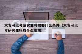 大专可以考研究生吗需要什么条件（大专可以考研究生吗有什么要求）