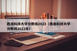 西南科技大学分数线2023（西南科技大学分数线2023年）