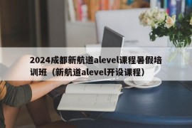 2024成都新航道alevel课程暑假培训班（新航道alevel开设课程）