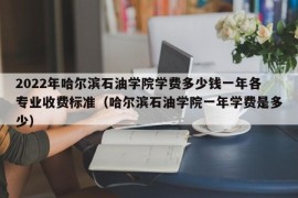 2022年哈尔滨石油学院学费多少钱一年各专业收费标准（哈尔滨石油学院一年学费是多少）