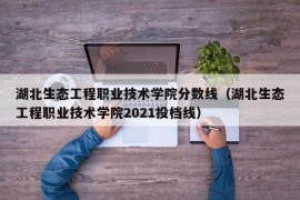 湖北生态工程职业技术学院分数线（湖北生态工程职业技术学院2021投档线）