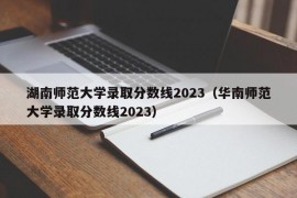 湖南师范大学录取分数线2023（华南师范大学录取分数线2023）