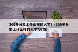 300多分能上什么样的大学?（300多分能上什么样的大学?河南）