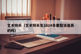 艺术特长（艺术特长生2024年要取消是真的吗）