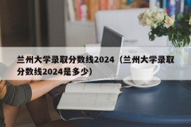 兰州大学录取分数线2024（兰州大学录取分数线2024是多少）