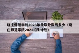 晓庄师范学院2023年录取分数线多少（晓庄师范学院2021招生计划）