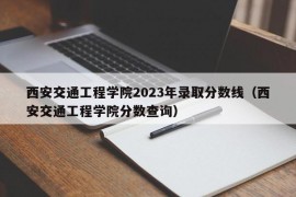 西安交通工程学院2023年录取分数线（西安交通工程学院分数查询）