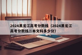 2024黑龙江高考分数线（2024黑龙江高考分数线二本文科多少分）