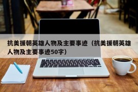 抗美援朝英雄人物及主要事迹（抗美援朝英雄人物及主要事迹50字）