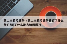 第二次鸦片战争（第二次鸦片战争签订了什么条约?割了什么地方给哪国?）