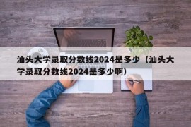 汕头大学录取分数线2024是多少（汕头大学录取分数线2024是多少啊）