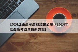 2024江西高考录取结果公布（2024年江西高考改革最新方案）