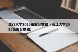 厦门大学2023录取分数线（浙江大学2023录取分数线）