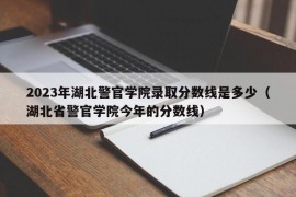 2023年湖北警官学院录取分数线是多少（湖北省警官学院今年的分数线）