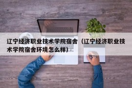 辽宁经济职业技术学院宿舍（辽宁经济职业技术学院宿舍环境怎么样）