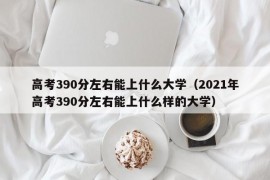 高考390分左右能上什么大学（2021年高考390分左右能上什么样的大学）