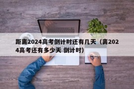 距离2024高考倒计时还有几天（离2024高考还有多少天 倒计时）