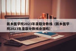 新乡医学院2023年录取分数线（新乡医学院2023年录取分数线会涨吗）