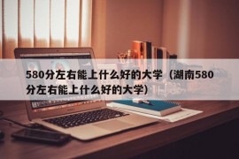 580分左右能上什么好的大学（湖南580分左右能上什么好的大学）