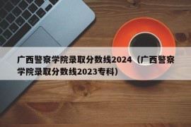 广西警察学院录取分数线2024（广西警察学院录取分数线2023专科）