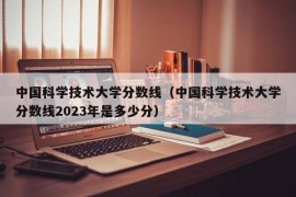 中国科学技术大学分数线（中国科学技术大学分数线2023年是多少分）