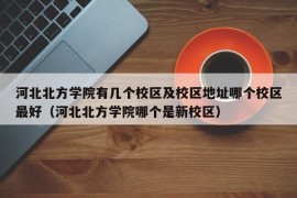 河北北方学院有几个校区及校区地址哪个校区最好（河北北方学院哪个是新校区）