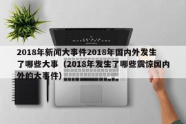 2018年新闻大事件2018年国内外发生了哪些大事（2018年发生了哪些震惊国内外的大事件）