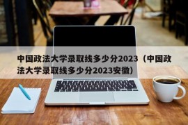 中国政法大学录取线多少分2023（中国政法大学录取线多少分2023安徽）