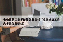 安徽建筑工业学院录取分数线（安徽建筑工程大学录取分数线）