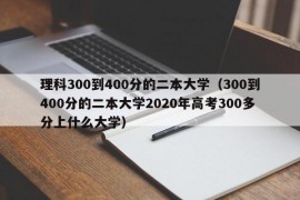 理科300到400分的二本大学（300到400分的二本大学2020年高考300多分上什么大学）