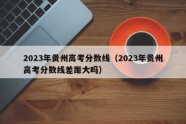 2023年贵州高考分数线（2023年贵州高考分数线差距大吗）