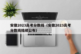 安徽2023高考分数线（安徽2023高考分数线陆续公布）