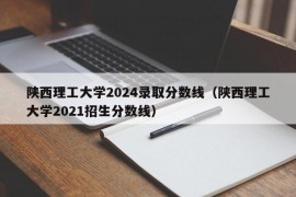 陕西理工大学2024录取分数线（陕西理工大学2021招生分数线）