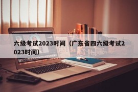 六级考试2023时间（广东省四六级考试2023时间）