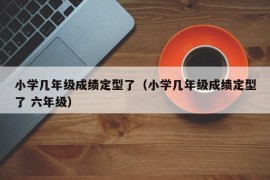 小学几年级成绩定型了（小学几年级成绩定型了 六年级）