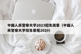 中国人民警察大学2023招生简章（中国人民警察大学招生章程2020）